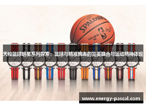 天梭篮球明星系列探索：篮球与精准腕表的完美融合与运动精神体现