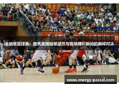全明星篮球赛：聚焦美国明星球员与赛场精彩瞬间的巅峰对决