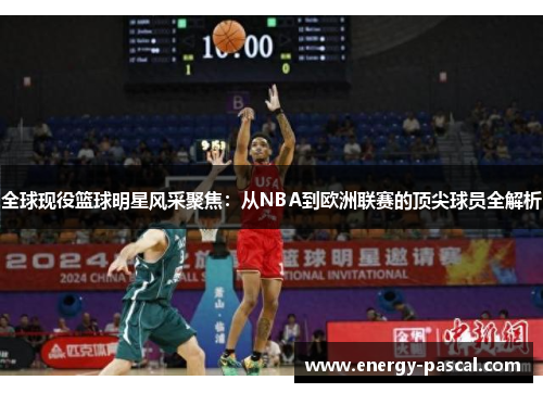 全球现役篮球明星风采聚焦：从NBA到欧洲联赛的顶尖球员全解析