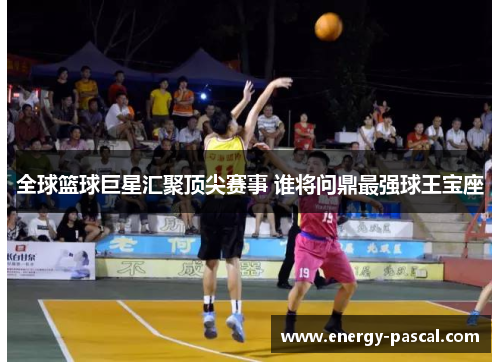 全球篮球巨星汇聚顶尖赛事 谁将问鼎最强球王宝座