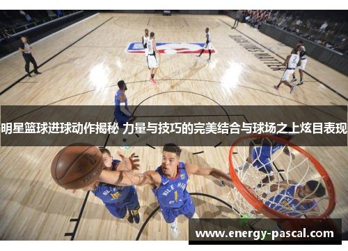明星篮球进球动作揭秘 力量与技巧的完美结合与球场之上炫目表现