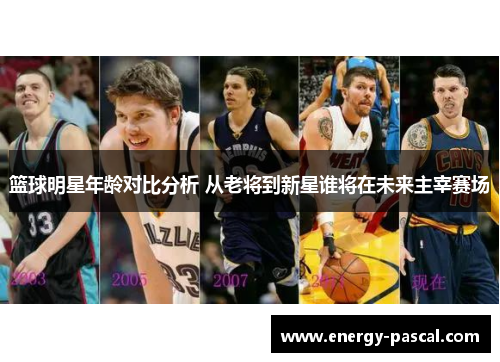 篮球明星年龄对比分析 从老将到新星谁将在未来主宰赛场